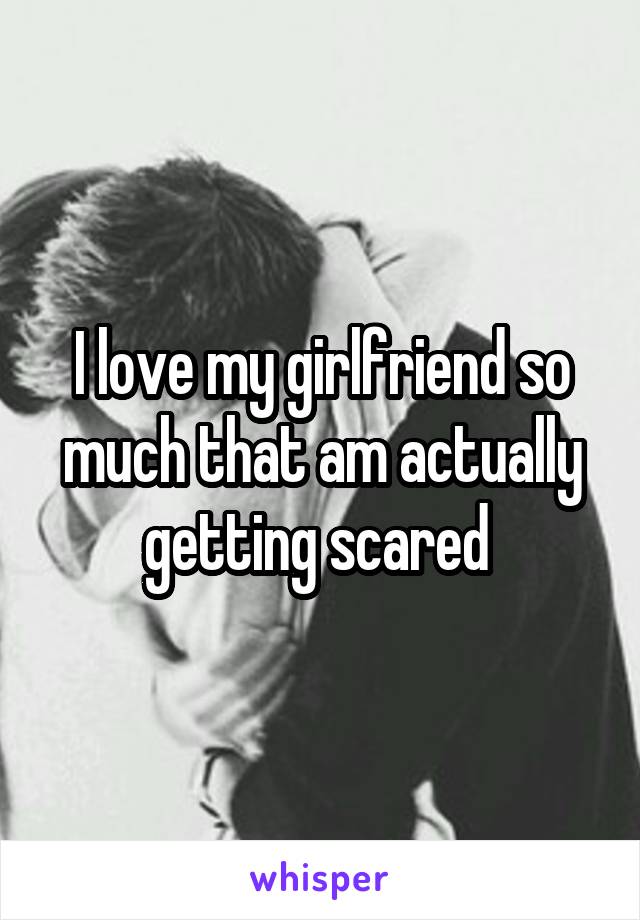I love my girlfriend so much that am actually getting scared 