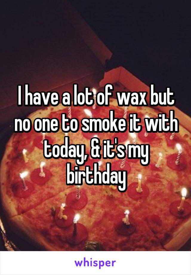 I have a lot of wax but no one to smoke it with today, & it's my birthday