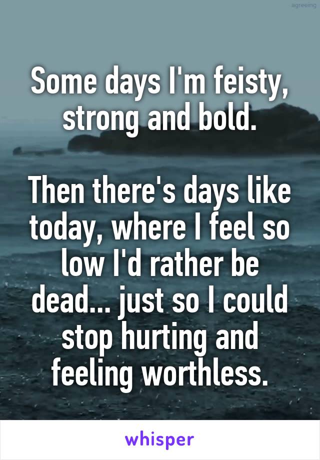 Some days I'm feisty, strong and bold.

Then there's days like today, where I feel so low I'd rather be dead... just so I could stop hurting and feeling worthless.