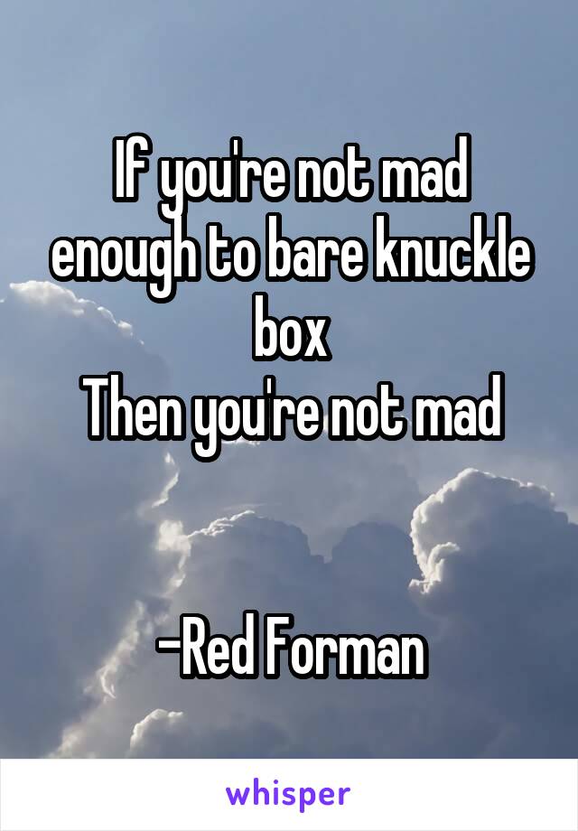 If you're not mad enough to bare knuckle box
Then you're not mad


-Red Forman