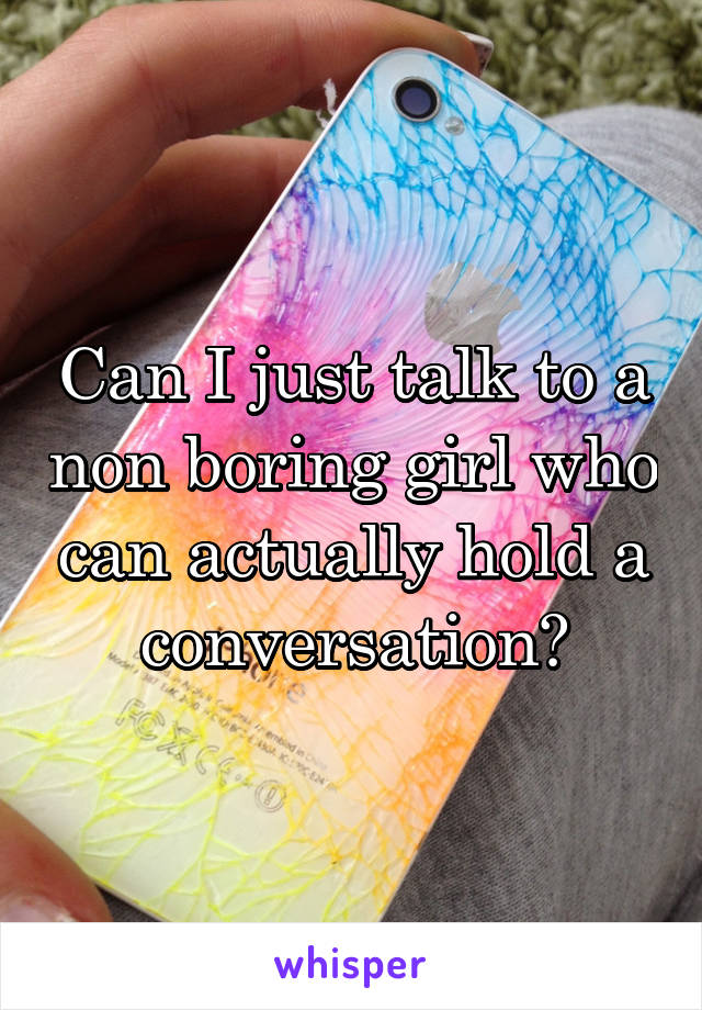 Can I just talk to a non boring girl who can actually hold a conversation?
