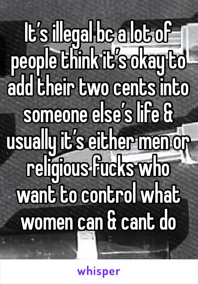 It’s illegal bc a lot of people think it’s okay to add their two cents into someone else’s life & usually it’s either men or religious fucks who want to control what women can & cant do