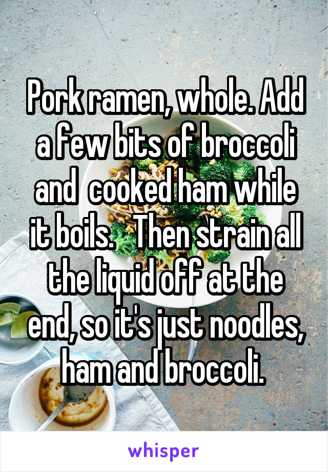 Pork ramen, whole. Add a few bits of broccoli and  cooked ham while it boils.   Then strain all the liquid off at the end, so it's just noodles, ham and broccoli. 