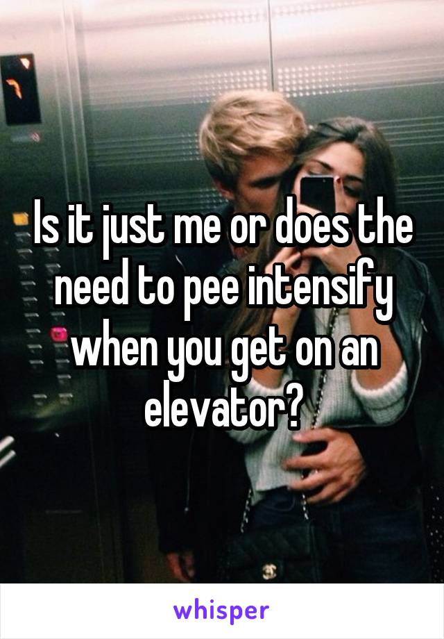 Is it just me or does the need to pee intensify when you get on an elevator?
