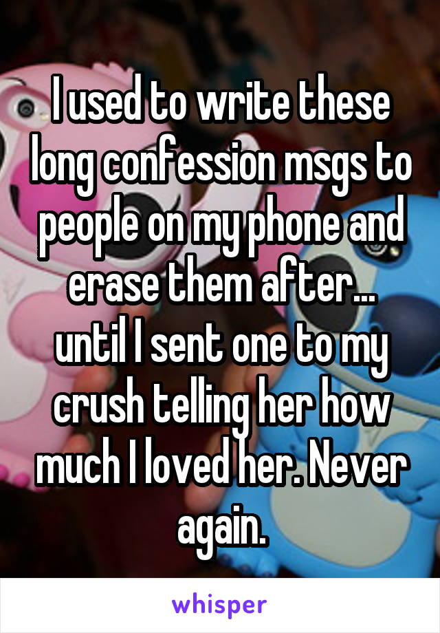 I used to write these long confession msgs to people on my phone and erase them after... until I sent one to my crush telling her how much I loved her. Never again.