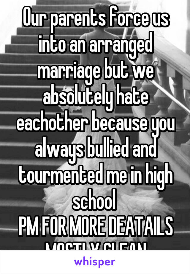 Our parents force us into an arranged marriage but we absolutely hate eachother because you always bullied and tourmented me in high school 
PM FOR MORE DEATAILS
MOSTLY CLEAN