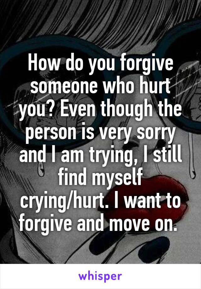 How do you forgive someone who hurt you? Even though the person is very sorry and I am trying, I still find myself crying/hurt. I want to forgive and move on. 