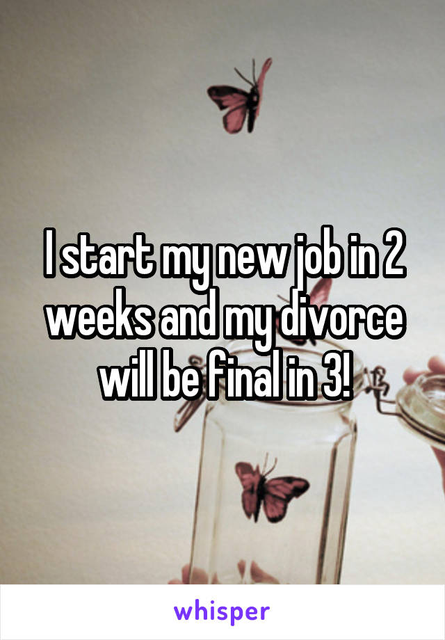I start my new job in 2 weeks and my divorce will be final in 3!