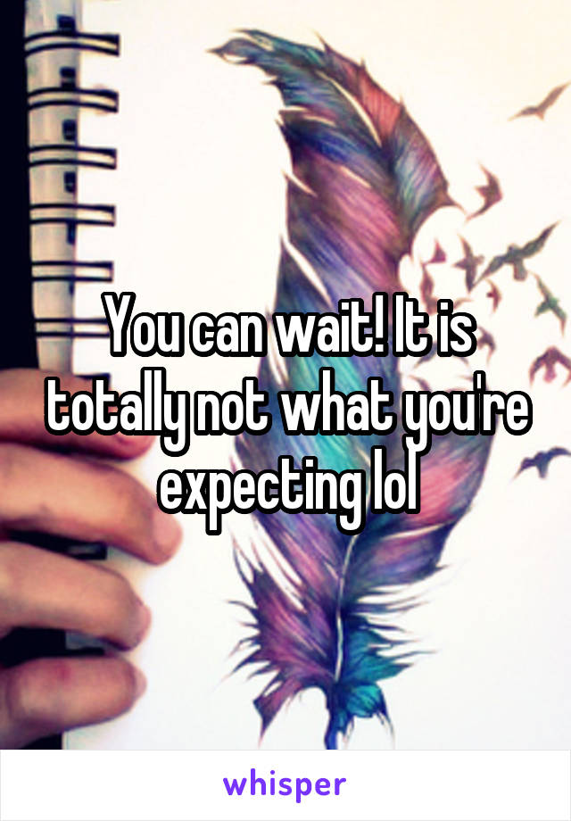 You can wait! It is totally not what you're expecting lol