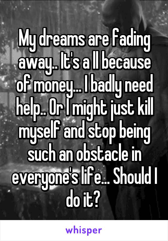 My dreams are fading away.. It's a ll because of money... I badly need help.. Or I might just kill myself and stop being such an obstacle in everyone's life... Should I do it? 