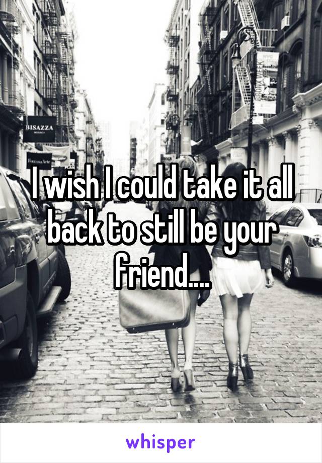 I wish I could take it all back to still be your friend....