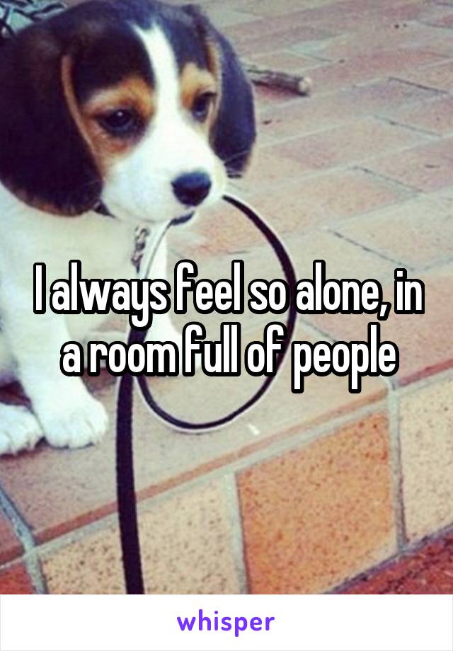 I always feel so alone, in a room full of people