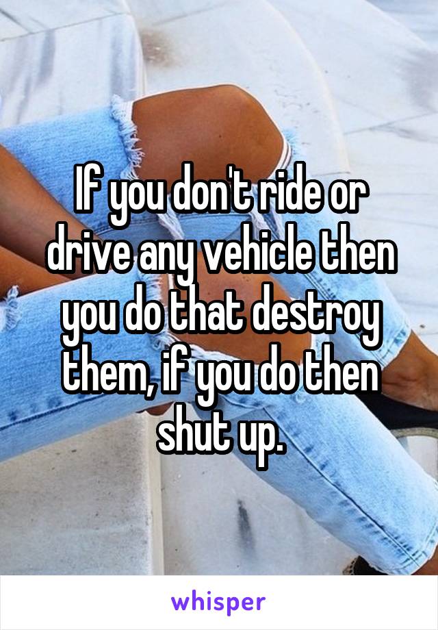 If you don't ride or drive any vehicle then you do that destroy them, if you do then shut up.