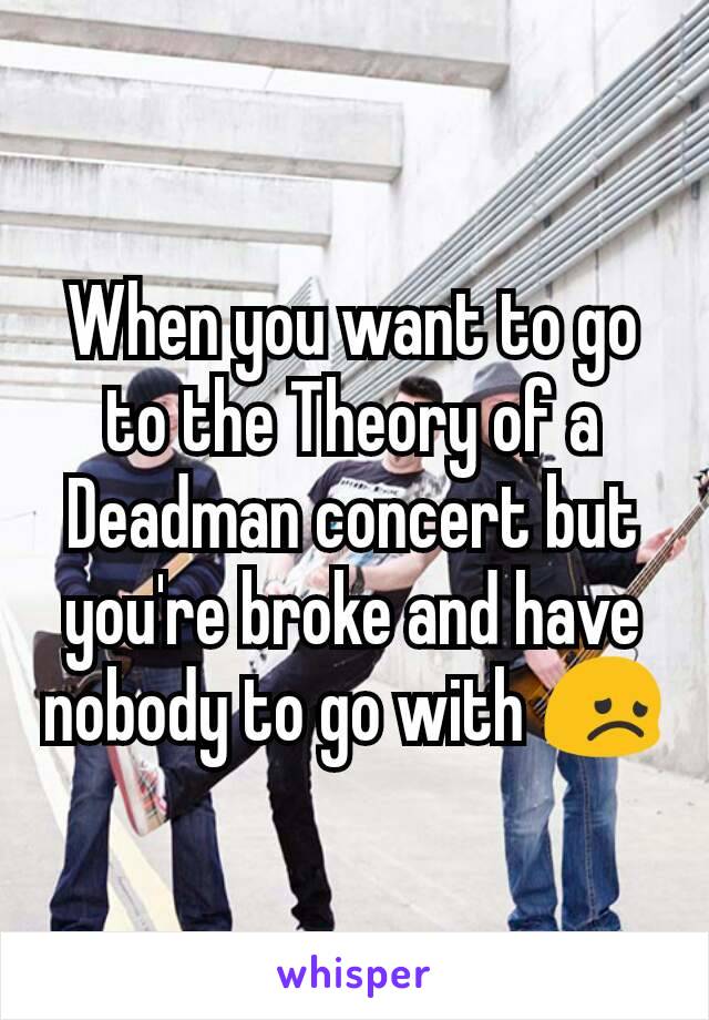When you want to go to the Theory of a Deadman concert but you're broke and have nobody to go with 😞