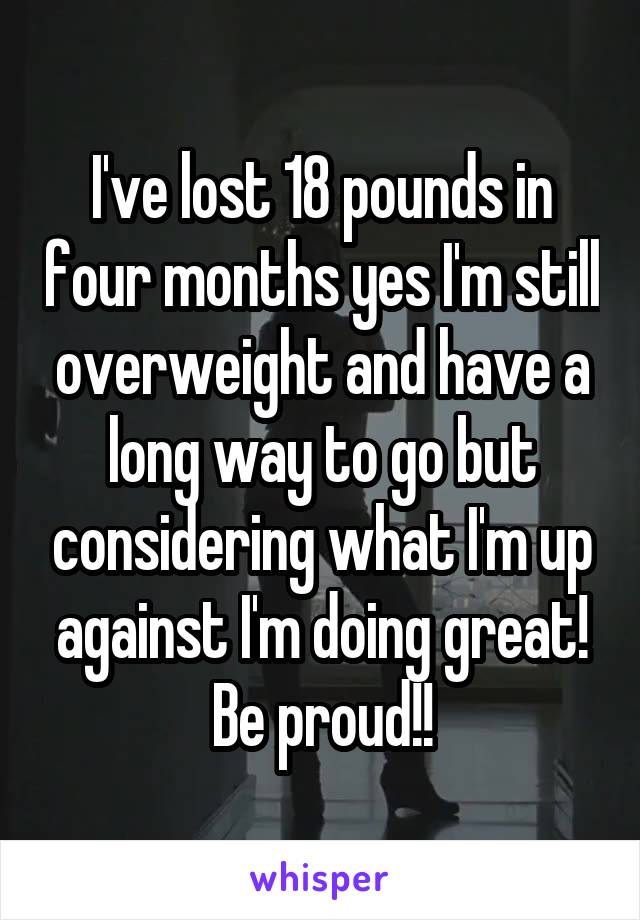 I've lost 18 pounds in four months yes I'm still overweight and have a long way to go but considering what I'm up against I'm doing great! Be proud!!