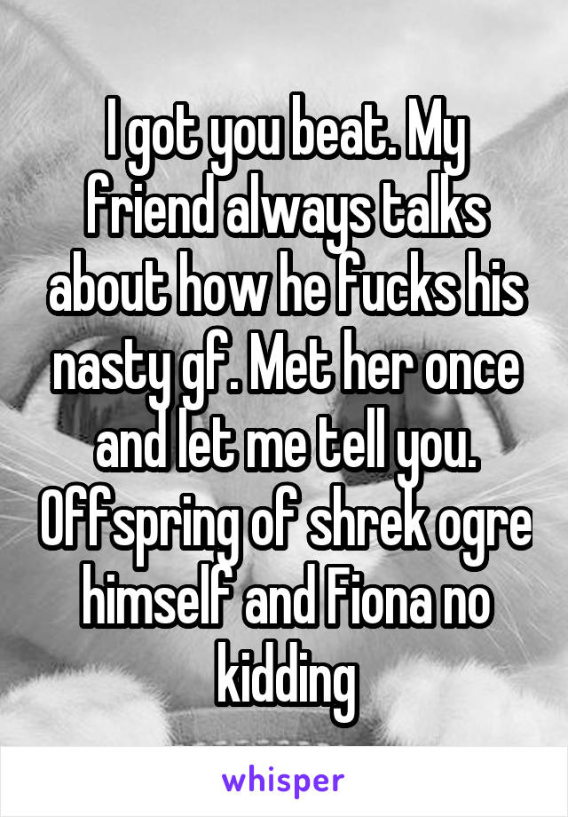 I got you beat. My friend always talks about how he fucks his nasty gf. Met her once and let me tell you. Offspring of shrek ogre himself and Fiona no kidding