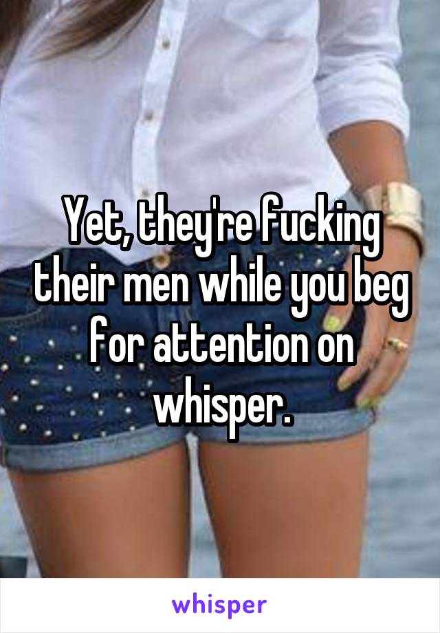 Yet, they're fucking their men while you beg for attention on whisper.