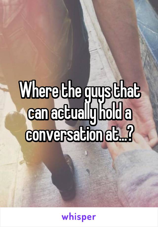 Where the guys that can actually hold a conversation at...?