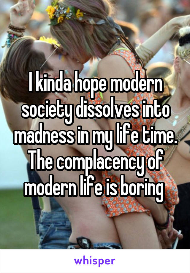 I kinda hope modern society dissolves into madness in my life time. The complacency of modern life is boring 