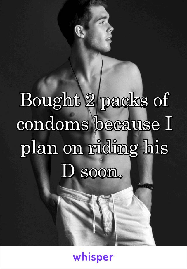 Bought 2 packs of condoms because I plan on riding his D soon. 