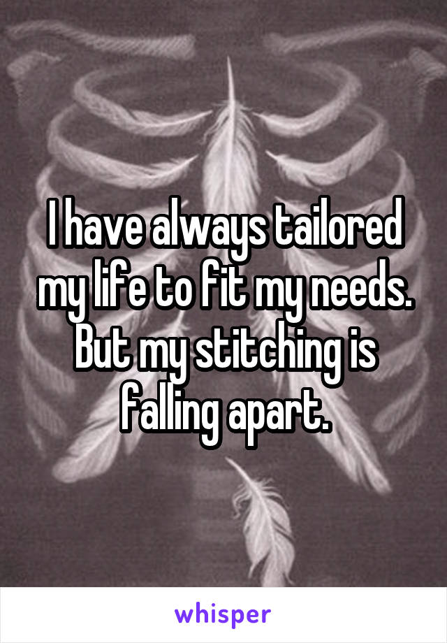 I have always tailored my life to fit my needs.
But my stitching is falling apart.