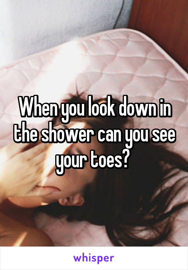 When you look down in the shower can you see your toes? 