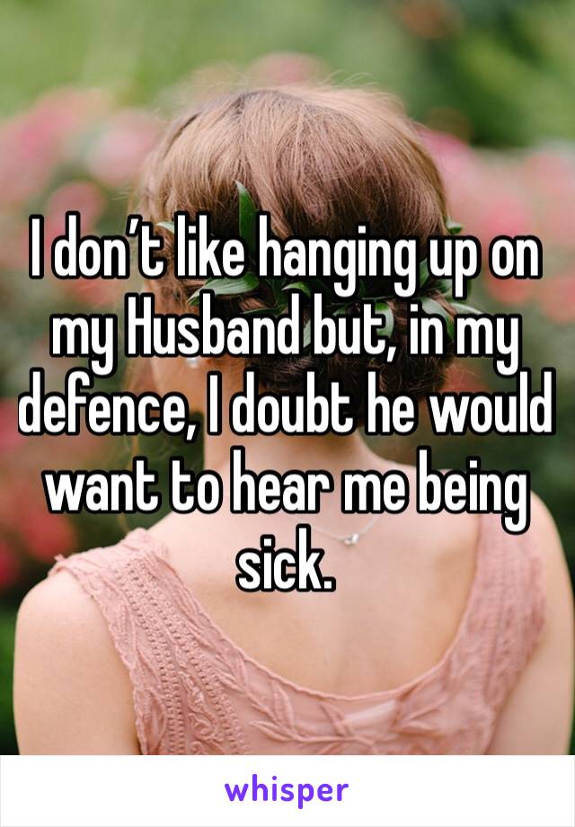 I don’t like hanging up on my Husband but, in my defence, I doubt he would want to hear me being sick. 