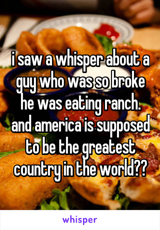 i saw a whisper about a guy who was so broke he was eating ranch. and america is supposed to be the greatest country in the world??