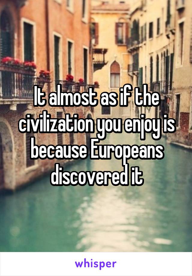 It almost as if the civilization you enjoy is because Europeans discovered it