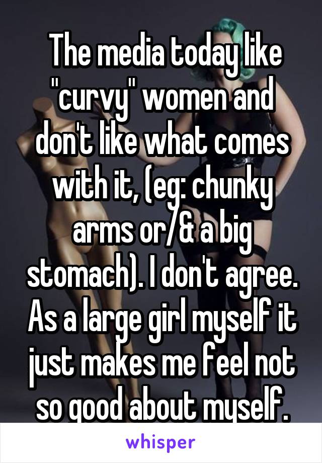  The media today like "curvy" women and don't like what comes with it, (eg: chunky arms or/& a big stomach). I don't agree. As a large girl myself it just makes me feel not so good about myself.