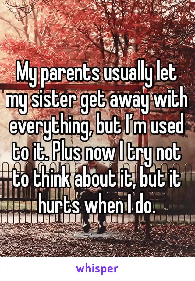 My parents usually let my sister get away with everything, but I’m used to it. Plus now I try not to think about it, but it hurts when I do.