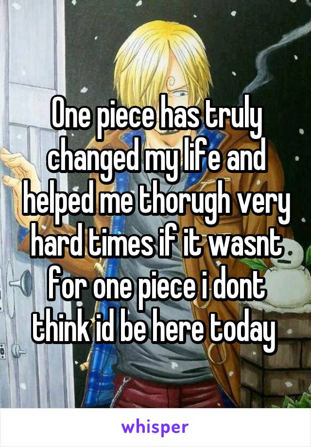 One piece has truly changed my life and helped me thorugh very hard times if it wasnt for one piece i dont think id be here today 