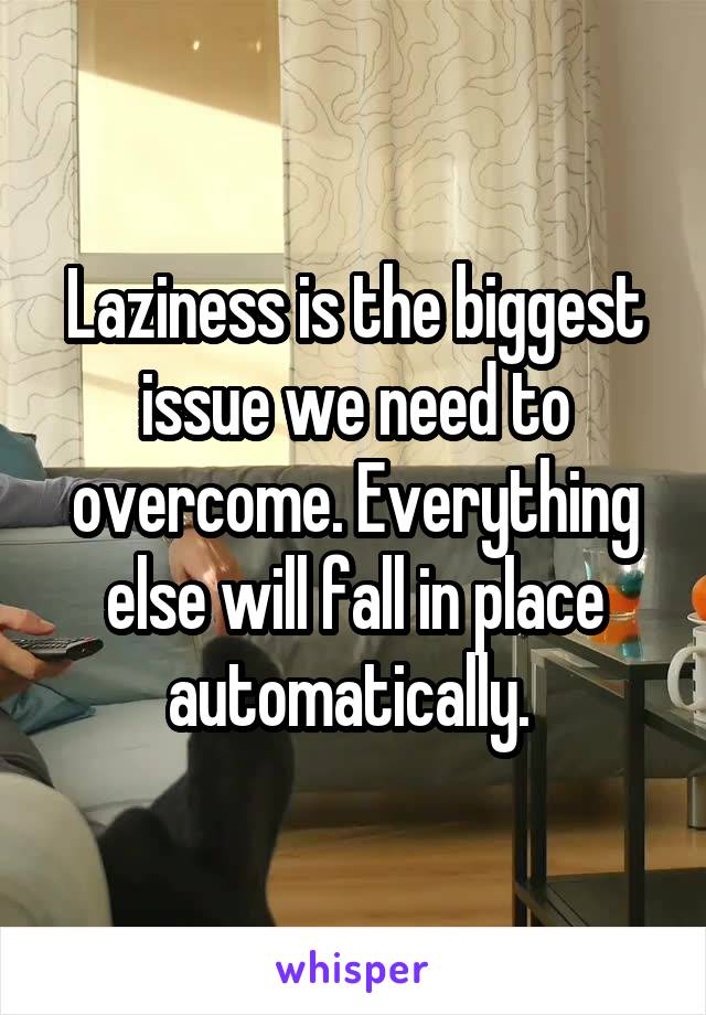 Laziness is the biggest issue we need to overcome. Everything else will fall in place automatically. 