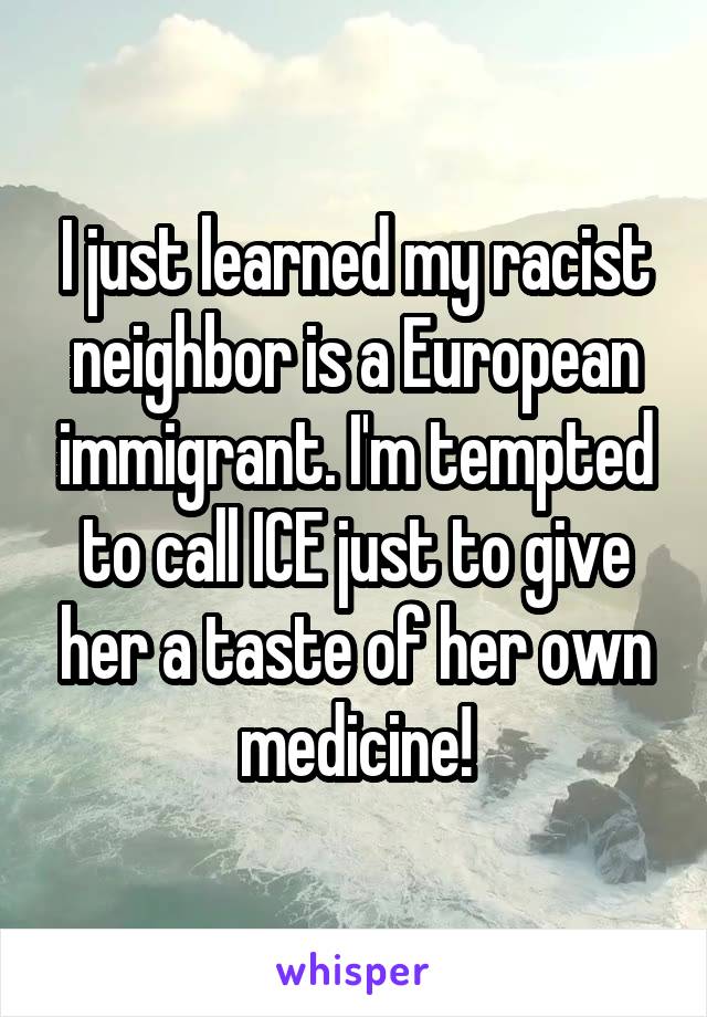 I just learned my racist neighbor is a European immigrant. I'm tempted to call ICE just to give her a taste of her own medicine!