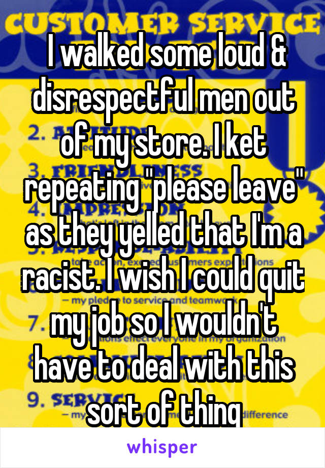  I walked some loud & disrespectful men out of my store. I ket repeating "please leave" as they yelled that I'm a racist. I wish I could quit my job so I wouldn't have to deal with this sort of thing