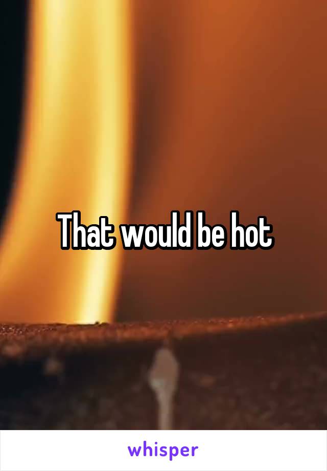 That would be hot