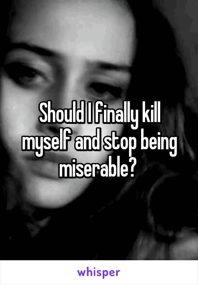 Should I finally kill myself and stop being miserable? 