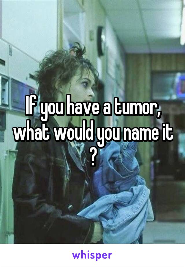 If you have a tumor, what would you name it ?