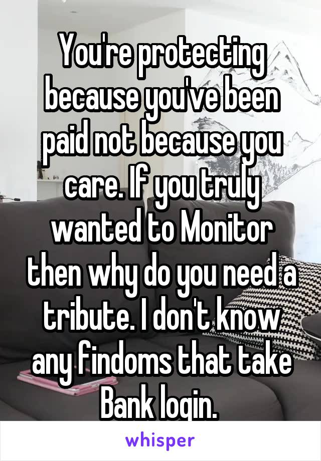 You're protecting because you've been paid not because you care. If you truly wanted to Monitor then why do you need a tribute. I don't know any findoms that take Bank login. 