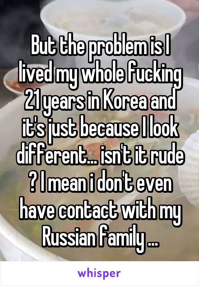 But the problem is I lived my whole fucking 21 years in Korea and it's just because I look different... isn't it rude ? I mean i don't even have contact with my Russian family ...