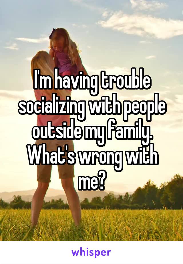 I'm having trouble socializing with people outside my family. What's wrong with me?