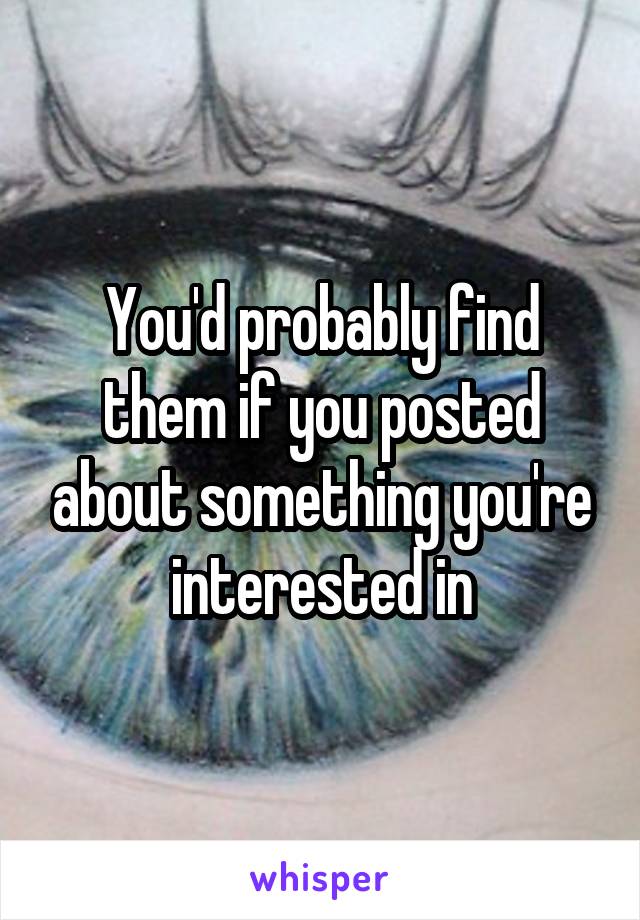 You'd probably find them if you posted about something you're interested in