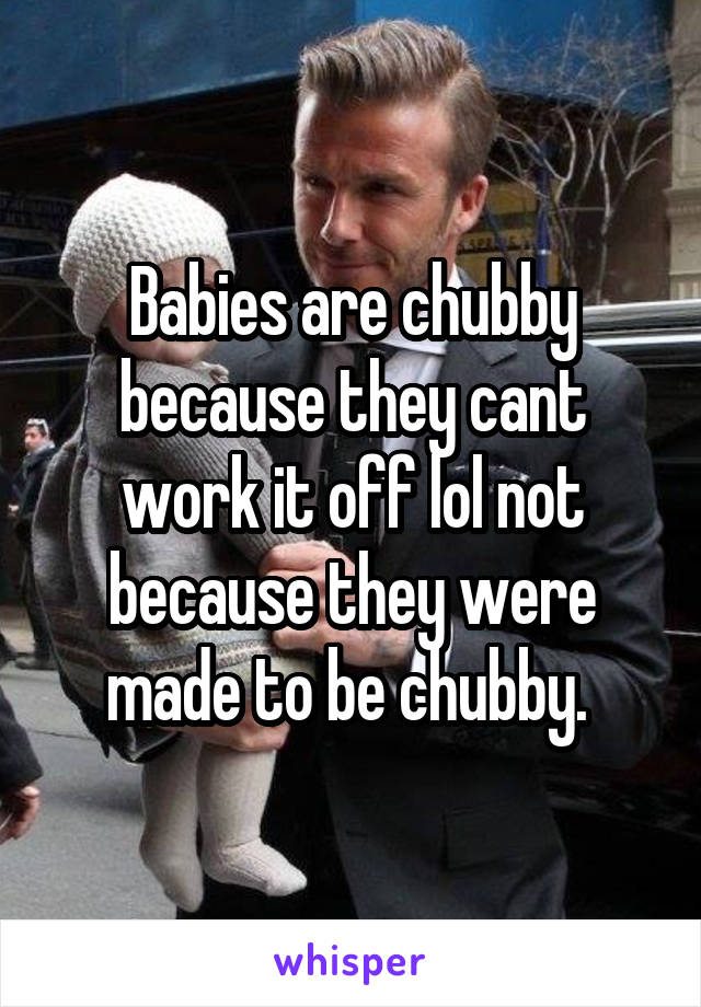 Babies are chubby because they cant work it off lol not because they were made to be chubby. 