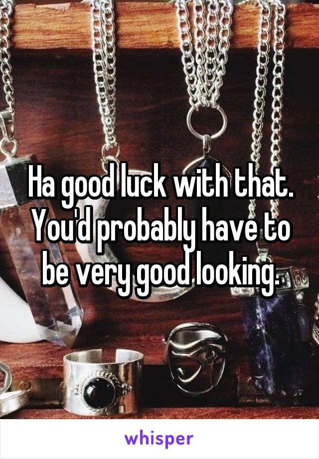 Ha good luck with that. You'd probably have to be very good looking.