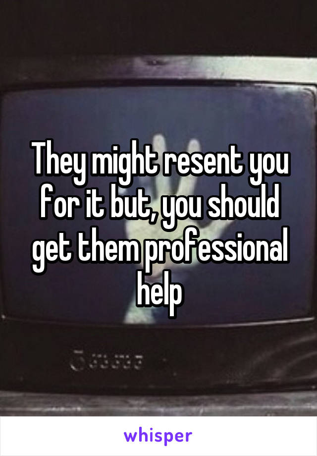 They might resent you for it but, you should get them professional help