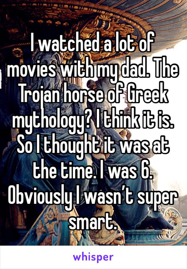 I watched a lot of movies with my dad. The Trojan horse of Greek mythology? I think it is. So I thought it was at the time. I was 6. Obviously I wasn’t super smart. 