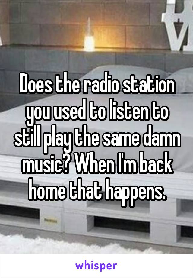 Does the radio station you used to listen to still play the same damn music? When I'm back home that happens.