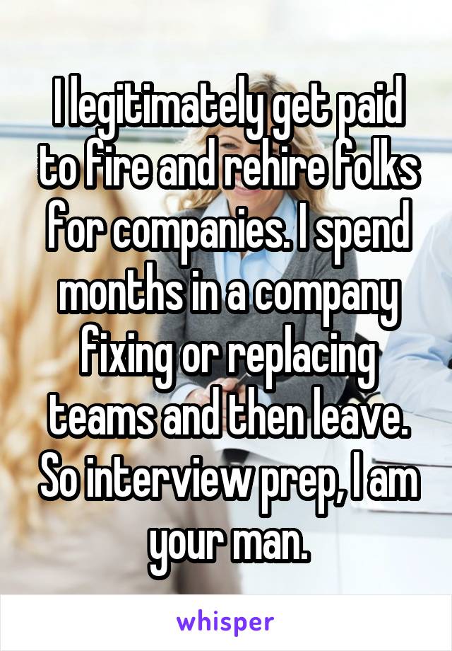 I legitimately get paid to fire and rehire folks for companies. I spend months in a company fixing or replacing teams and then leave. So interview prep, I am your man.