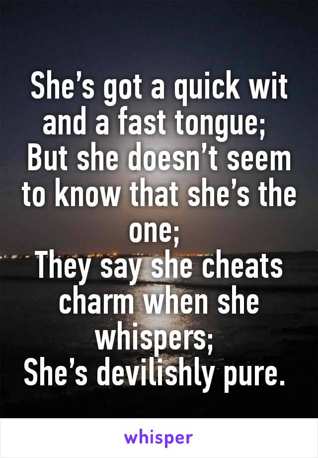 She’s got a quick wit and a fast tongue; 
But she doesn’t seem to know that she’s the one; 
They say she cheats charm when she whispers; 
She’s devilishly pure. 