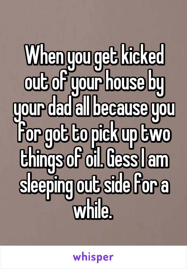 When you get kicked out of your house by your dad all because you for got to pick up two things of oil. Gess I am sleeping out side for a while. 